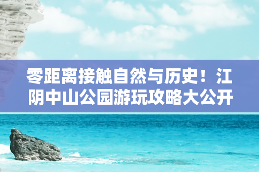 零距离接触自然与历史！江阴中山公园游玩攻略大公开！