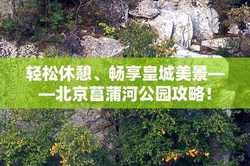 轻松休憩、畅享皇城美景——北京菖蒲河公园攻略！